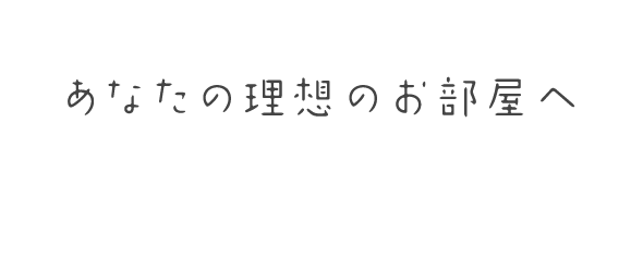 あなたの理想のお部屋へ 地域密着で、一人一人心を込めてご対応いたします。